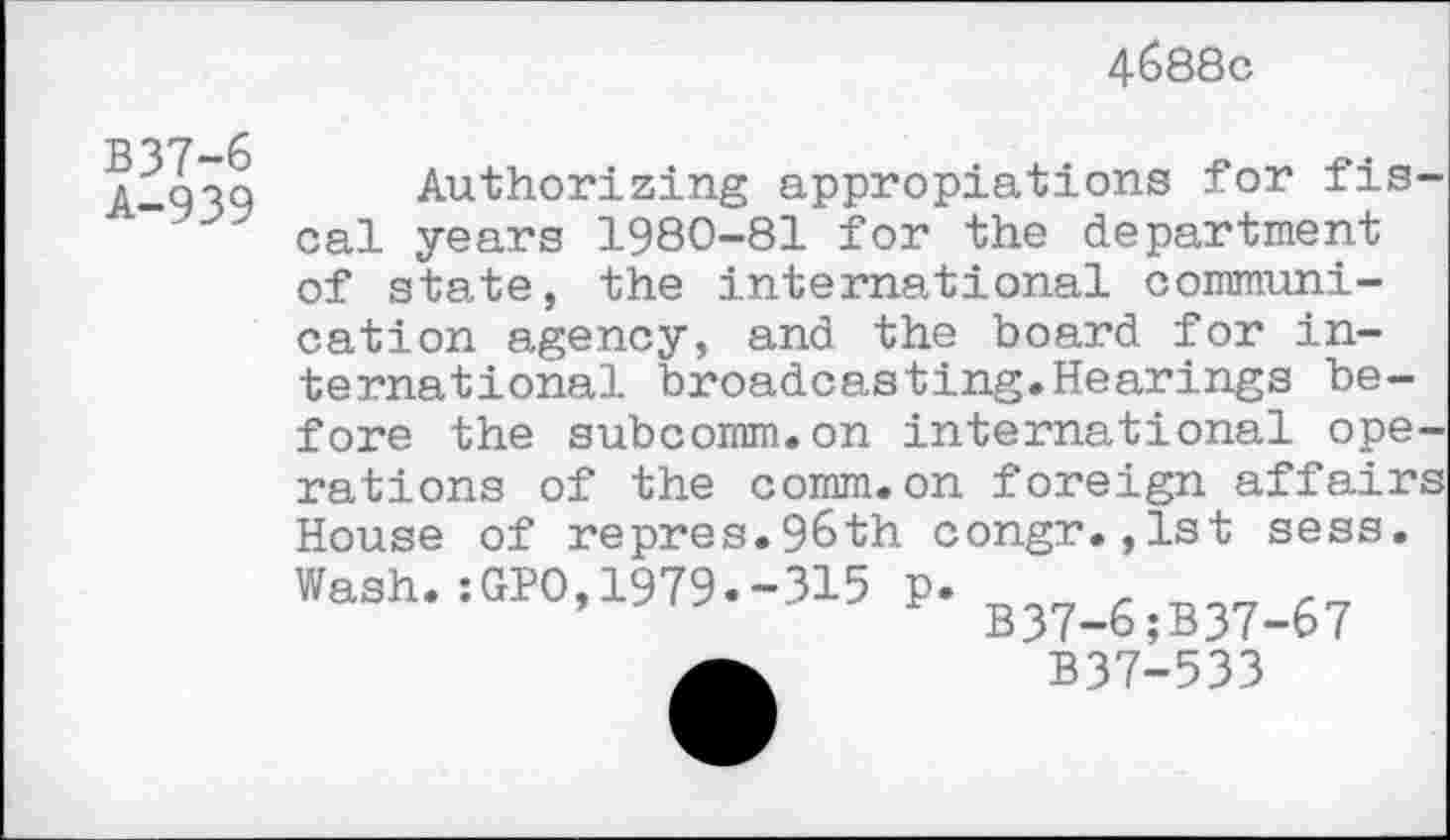 ﻿4688c
B37-6
A-939
Authorizing appropiations for fiscal years 1980-81 for the department of state, the international communication agency, and the board for international broadcasting.Hearings before the subcomm.on international operations of the comm.on foreign affairs House of repres.96th congr.,1st sess. Wash. :GPO, 1979.-315 p. r rr7 B37-6;B37-67 B37-533